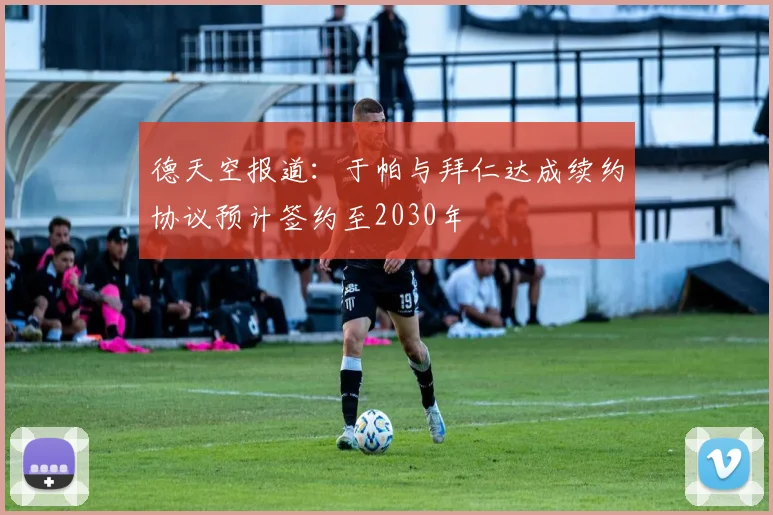 德天空报道：于帕与拜仁达成续约协议预计签约至2030年