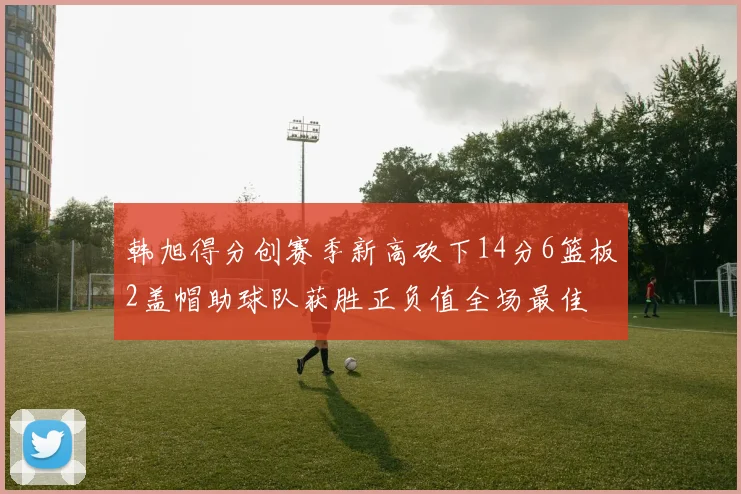 韩旭得分创赛季新高砍下14分6篮板2盖帽助球队获胜正负值全场最佳