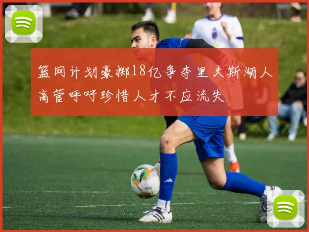 篮网计划豪掷18亿争夺里夫斯湖人高管呼吁珍惜人才不应流失