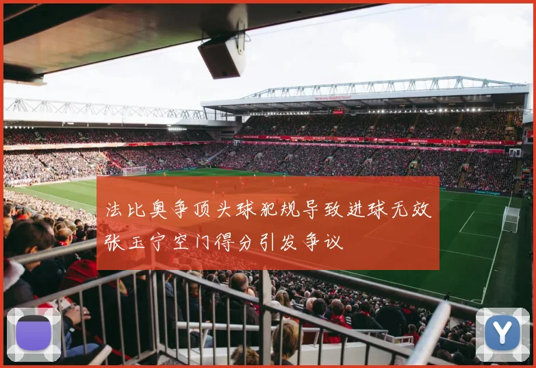 法比奥争顶头球犯规导致进球无效张玉宁空门得分引发争议