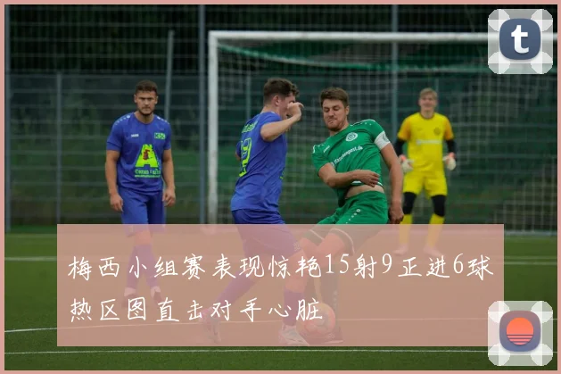 梅西小组赛表现惊艳15射9正进6球热区图直击对手心脏