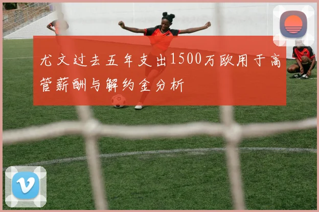 尤文过去五年支出1500万欧用于高管薪酬与解约金分析