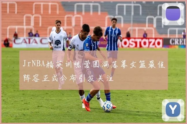 JrNBA精英训练营圆满落幕女篮最佳阵容正式公布引发关注