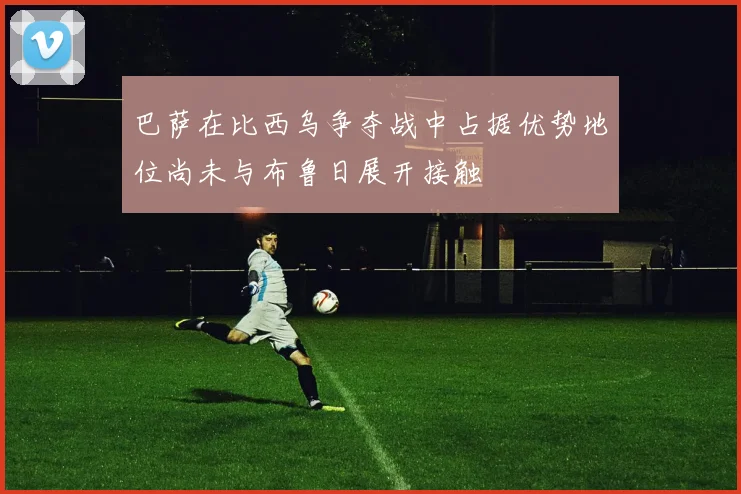巴萨在比西乌争夺战中占据优势地位尚未与布鲁日展开接触