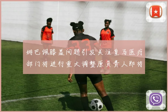 姆巴佩膝盖问题引发关注皇马医疗部门将进行重大调整原负责人即将离任