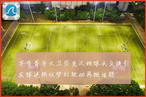 字母哥与大卫贝克汉姆球衣交换引发球迷热议梦幻联动再掀话题