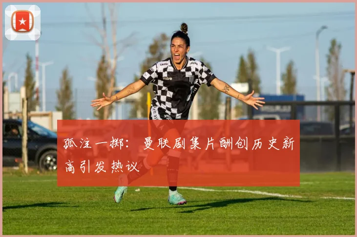 孤注一掷：曼联剧集片酬创历史新高引发热议
