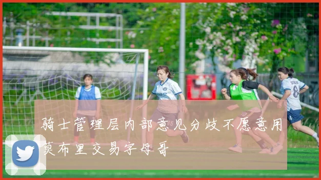 骑士管理层内部意见分歧不愿意用莫布里交易字母哥