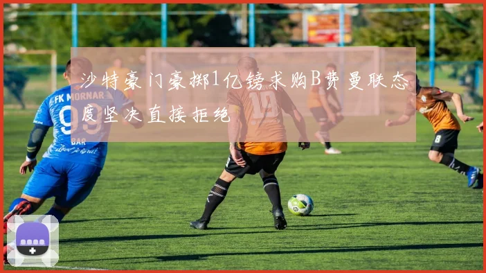 沙特豪门豪掷1亿镑求购B费曼联态度坚决直接拒绝