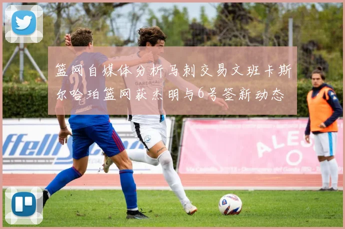 篮网自媒体分析马刺交易文班卡斯尔哈珀篮网获杰明与6号签新动态